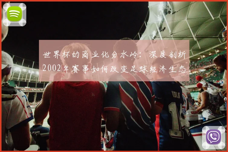 世界杯的商业化分水岭：深度剖析2002年赛事如何改变足球经济生态