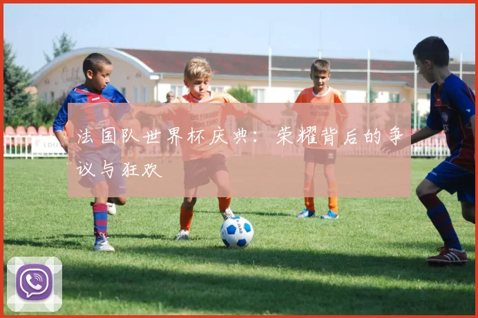 法国队世界杯庆典:荣耀背后的争议与狂欢