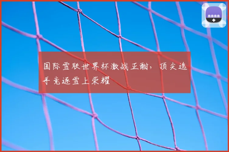 国际雪联世界杯激战正酣，顶尖选手竞逐雪上荣耀