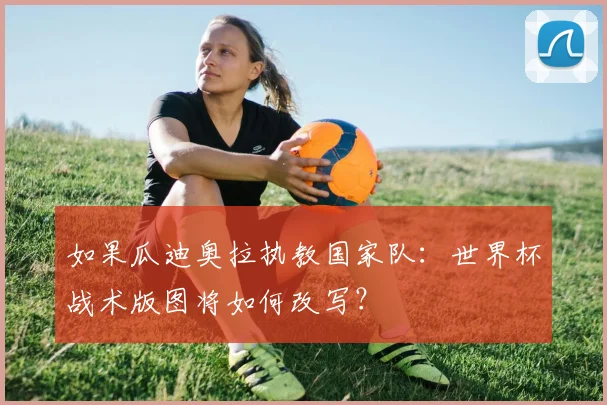 如果瓜迪奥拉执教国家队:世界杯战术版图将如何改写?