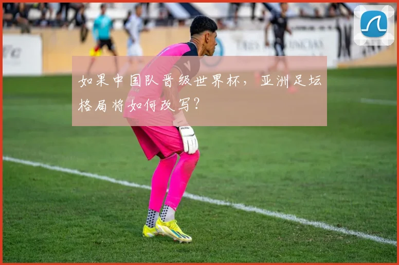 如果中国队晋级世界杯，亚洲足坛格局将如何改写？