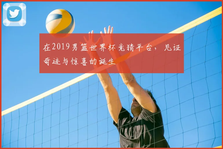 在2019男篮世界杯竞猜平台，见证奇迹与惊喜的诞生