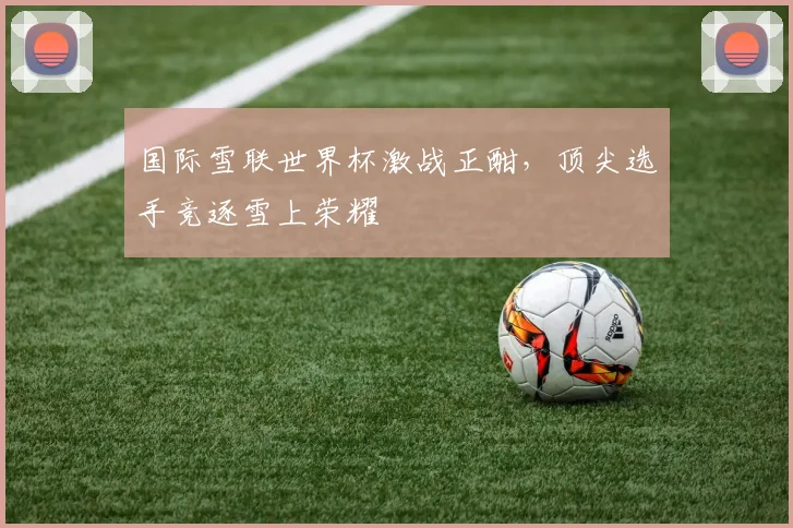 国际雪联世界杯激战正酣，顶尖选手竞逐雪上荣耀