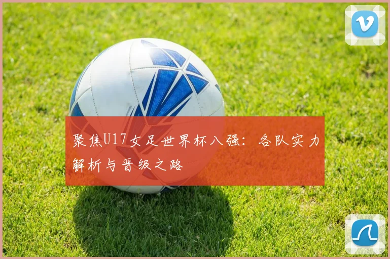 聚焦U17女足世界杯八强:各队实力解析与晋级之路