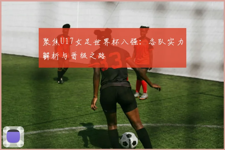 聚焦U17女足世界杯八强:各队实力解析与晋级之路