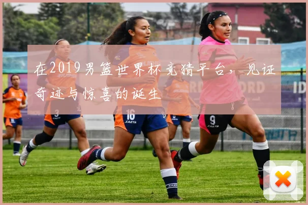 在2019男篮世界杯竞猜平台，见证奇迹与惊喜的诞生