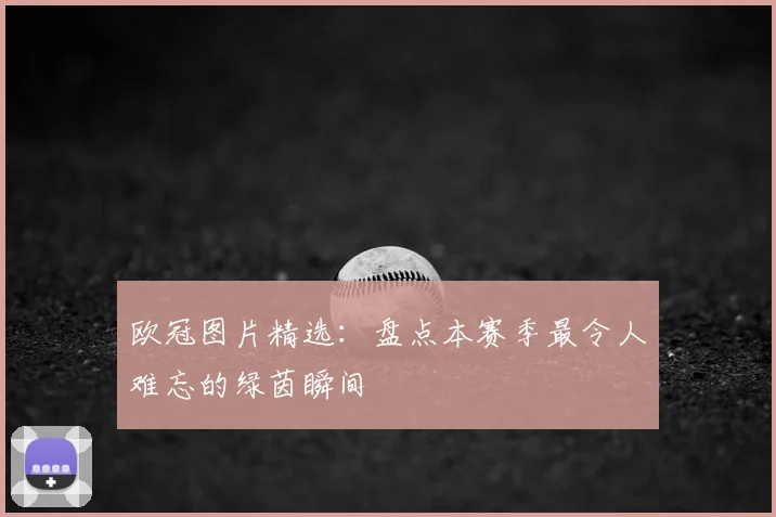 欧冠图片精选：盘点本赛季最令人难忘的绿茵瞬间