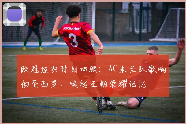 欧冠经典时刻回顾：AC米兰队歌响彻圣西罗，唤起王朝荣耀记忆