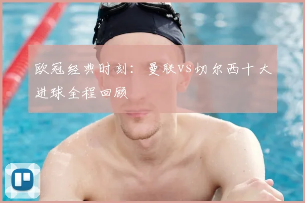 欧冠经典时刻：曼联vs切尔西十大进球全程回顾