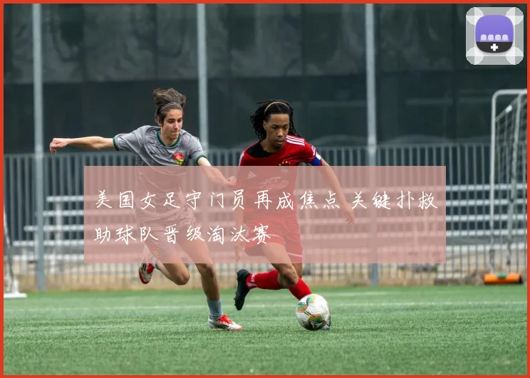 美国女足守门员再成焦点 关键扑救助球队晋级淘汰赛