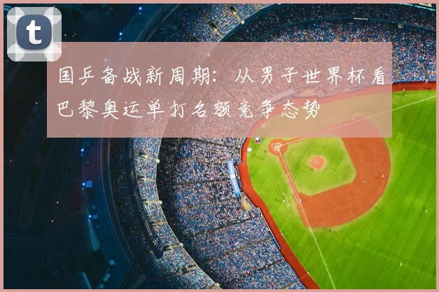 国乒备战新周期：从男子世界杯看巴黎奥运单打名额竞争态势