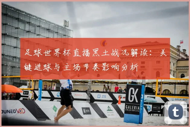 足球世界杯直播黑土战况解读：关键进球与主场节奏影响分析