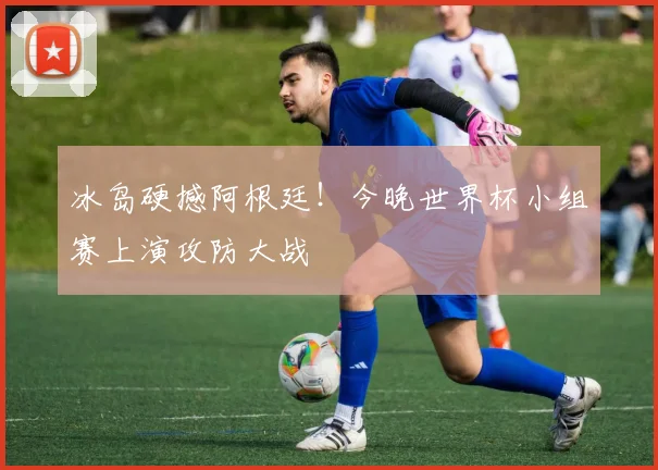 冰岛硬撼阿根廷！今晚世界杯小组赛上演攻防大战