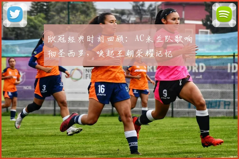 欧冠经典时刻回顾：AC米兰队歌响彻圣西罗，唤起王朝荣耀记忆