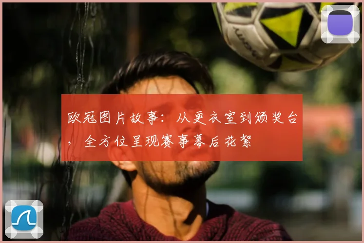 欧冠图片故事：从更衣室到颁奖台，全方位呈现赛事幕后花絮