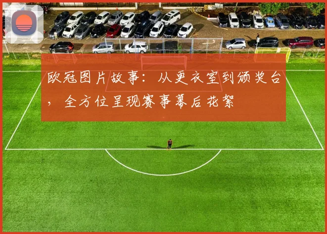 欧冠图片故事：从更衣室到颁奖台，全方位呈现赛事幕后花絮