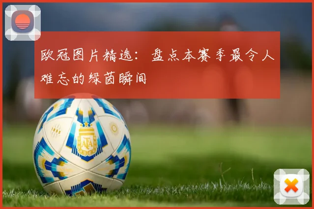 欧冠图片精选：盘点本赛季最令人难忘的绿茵瞬间