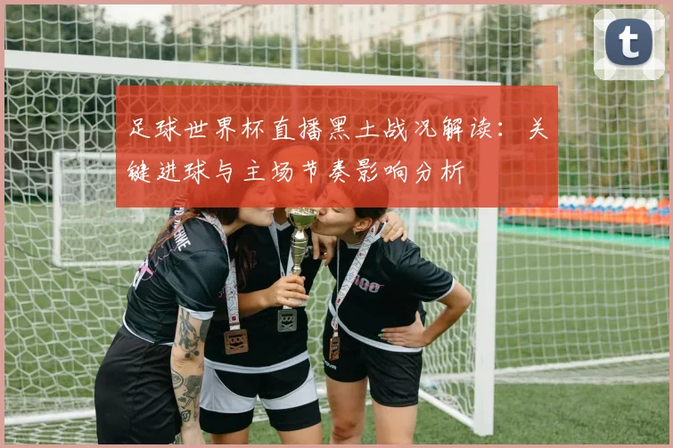 足球世界杯直播黑土战况解读：关键进球与主场节奏影响分析